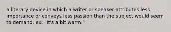 a literary device in which a writer or speaker attributes less importance or conveys less passion than the subject would seem to demand. ex: "It's a bit warm."