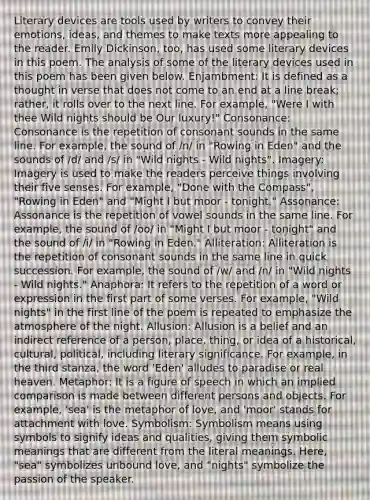 Literary devices are tools used by writers to convey their emotions, ideas, and themes to make texts more appealing to the reader. Emily Dickinson, too, has used some literary devices in this poem. The analysis of some of the literary devices used in this poem has been given below. Enjambment: It is defined as a thought in verse that does not come to an end at a line break; rather, it rolls over to the next line. For example, "Were I with thee Wild nights should be Our luxury!" Consonance: Consonance is the repetition of consonant sounds in the same line. For example, the sound of /n/ in "Rowing in Eden" and the sounds of /d/ and /s/ in "Wild nights - Wild nights". Imagery: Imagery is used to make the readers perceive things involving their five senses. For example, "Done with the Compass", "Rowing in Eden" and "Might I but moor - tonight." Assonance: Assonance is the repetition of vowel sounds in the same line. For example, the sound of /oo/ in "Might I but moor - tonight" and the sound of /i/ in "Rowing in Eden." Alliteration: Alliteration is the repetition of consonant sounds in the same line in quick succession. For example, the sound of /w/ and /n/ in "Wild nights - Wild nights." Anaphora: It refers to the repetition of a word or expression in the first part of some verses. For example, "Wild nights" in the first line of the poem is repeated to emphasize the atmosphere of the night. Allusion: Allusion is a belief and an indirect reference of a person, place, thing, or idea of a historical, cultural, political, including literary significance. For example, in the third stanza, the word 'Eden' alludes to paradise or real heaven. Metaphor: It is a figure of speech in which an implied comparison is made between different persons and objects. For example, 'sea' is the metaphor of love, and 'moor' stands for attachment with love. Symbolism: Symbolism means using symbols to signify ideas and qualities, giving them symbolic meanings that are different from the literal meanings. Here, "sea" symbolizes unbound love, and "nights" symbolize the passion of the speaker.