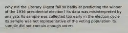 Why did the Literary Digest fail so badly at predicting the winner of the 1936 presidential election? Its data was misinterpreted by analysts Its sample was collected too early in the election cycle Its sample was not representative of the voting population Its sample did not contain enough voters