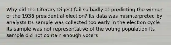 Why did the Literary Digest fail so badly at predicting the winner of the 1936 presidential election? Its data was misinterpreted by analysts Its sample was collected too early in the election cycle Its sample was not representative of the voting population Its sample did not contain enough voters