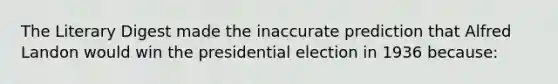 The Literary Digest made the inaccurate prediction that Alfred Landon would win the presidential election in 1936 because: