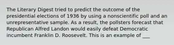 The Literary Digest tried to predict the outcome of the presidential elections of 1936 by using a nonscientific poll and an unrepresentative sample. As a result, the pollsters forecast that Republican Alfred Landon would easily defeat Democratic incumbent Franklin D. Roosevelt. This is an example of ___