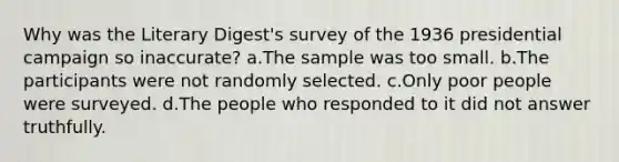 Why was the Literary Digest's survey of the 1936 presidential campaign so inaccurate? a.The sample was too small. b.The participants were not randomly selected. c.Only poor people were surveyed. d.The people who responded to it did not answer truthfully.