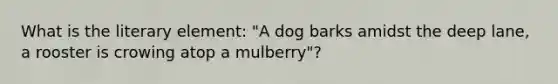 What is the literary element: "A dog barks amidst the deep lane, a rooster is crowing atop a mulberry"?