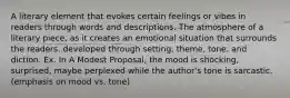 A literary element that evokes certain feelings or vibes in readers through words and descriptions. The atmosphere of a literary piece, as it creates an emotional situation that surrounds the readers. developed through setting, theme, tone, and diction. Ex. In A Modest Proposal, the mood is shocking, surprised, maybe perplexed while the author's tone is sarcastic. (emphasis on mood vs. tone)