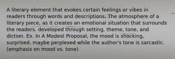 A literary element that evokes certain feelings or vibes in readers through words and descriptions. The atmosphere of a literary piece, as it creates an emotional situation that surrounds the readers. developed through setting, theme, tone, and diction. Ex. In A Modest Proposal, the mood is shocking, surprised, maybe perplexed while the author's tone is sarcastic. (emphasis on mood vs. tone)