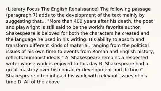 (Literary Focus The English Renaissance) The following passage (paragraph 7) adds to the development of the text mainly by suggesting that... "More than 400 years after his death, the poet and playwright is still said to be the world's favorite author. Shakespeare is beloved for both the characters he created and the language he used in his writing. His ability to absorb and transform different kinds of material, ranging from the political issues of his own time to events from Roman and English history, reflects humanist ideals." A. Shakespeare remains a respected writer whose work is enjoyed to this day B. Shakespeare had a great mastery over his character development and diction C. Shakespeare often infused his work with relevant issues of his time D. All of the above