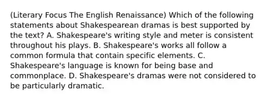 (Literary Focus The English Renaissance) Which of the following statements about Shakespearean dramas is best supported by the text? A. Shakespeare's writing style and meter is consistent throughout his plays. B. Shakespeare's works all follow a common formula that contain specific elements. C. Shakespeare's language is known for being base and commonplace. D. Shakespeare's dramas were not considered to be particularly dramatic.