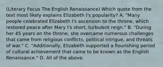 (Literary Focus The English Renaissance) Which quote from the text most likely explains Elizabeth I's popularity? A. "Many people celebrated Elizabeth I's ascension to the throne, which restored peace after Mary I's short, turbulent reign." B. "During her 45 years on the throne, she overcame numerous challenges that came from religious conflicts, political intrigue, and threats of war." C. "Additionally, Elizabeth supported a flourishing period of cultural achievement that came to be known as the English Renaissance." D. All of the above.