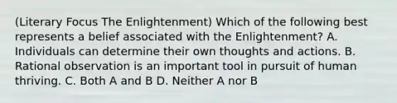 (Literary Focus The Enlightenment) Which of the following best represents a belief associated with the Enlightenment? A. Individuals can determine their own thoughts and actions. B. Rational observation is an important tool in pursuit of human thriving. C. Both A and B D. Neither A nor B