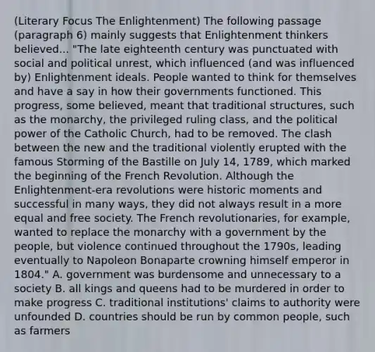 (Literary Focus The Enlightenment) The following passage (paragraph 6) mainly suggests that Enlightenment thinkers believed... "The late eighteenth century was punctuated with social and political unrest, which influenced (and was influenced by) Enlightenment ideals. People wanted to think for themselves and have a say in how their governments functioned. This progress, some believed, meant that traditional structures, such as the monarchy, the privileged ruling class, and the political power of the Catholic Church, had to be removed. The clash between the new and the traditional violently erupted with the famous Storming of the Bastille on July 14, 1789, which marked the beginning of the French Revolution. Although the Enlightenment-era revolutions were historic moments and successful in many ways, they did not always result in a more equal and free society. The French revolutionaries, for example, wanted to replace the monarchy with a government by the people, but violence continued throughout the 1790s, leading eventually to Napoleon Bonaparte crowning himself emperor in 1804." A. government was burdensome and unnecessary to a society B. all kings and queens had to be murdered in order to make progress C. traditional institutions' claims to authority were unfounded D. countries should be run by common people, such as farmers