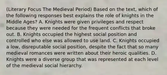 (Literary Focus The Medieval Period) Based on the text, which of the following responses best explains the role of knights in the Middle Ages? A. Knights were given privileges and respect because they were needed for the frequent conflicts that broke out. B. Knights occupied the highest social position and controlled who else was allowed to use land. C. Knights occupied a low, disreputable social position, despite the fact that so many medieval romances were written about their heroic qualities. D. Knights were a diverse group that was represented at each level of the medieval social hierarchy.