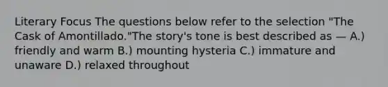 Literary Focus The questions below refer to the selection "The Cask of Amontillado."The story's tone is best described as — A.) friendly and warm B.) mounting hysteria C.) immature and unaware D.) relaxed throughout