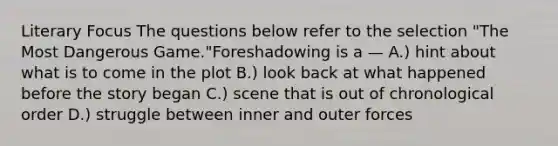 Literary Focus The questions below refer to the selection "The Most Dangerous Game."Foreshadowing is a — A.) hint about what is to come in the plot B.) look back at what happened before the story began C.) scene that is out of chronological order D.) struggle between inner and outer forces