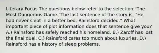 Literary Focus The questions below refer to the selection "The Most Dangerous Game."The last sentence of the story is, "He had never slept in a better bed, Rainsford decided." What important piece of plot information does that sentence give you? A.) Rainsford has safely reached his homeland. B.) Zaroff has lost the final duel. C.) Rainsford cares too much about luxuries. D.) Rainsford has a history of sleep problems.