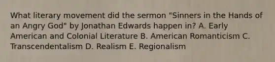 What literary movement did the sermon "Sinners in the Hands of an Angry God" by Jonathan Edwards happen in? A. Early American and Colonial Literature B. American Romanticism C. Transcendentalism D. Realism E. Regionalism