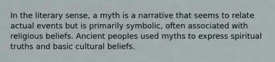 In the literary sense, a myth is a narrative that seems to relate actual events but is primarily symbolic, often associated with religious beliefs. Ancient peoples used myths to express spiritual truths and basic cultural beliefs.