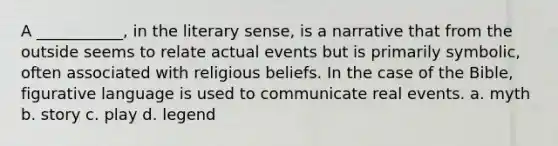 A ___________, in the literary sense, is a narrative that from the outside seems to relate actual events but is primarily symbolic, often associated with religious beliefs. In the case of the Bible, figurative language is used to communicate real events. a. myth b. story c. play d. legend