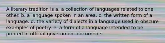 A literary tradition is a. a collection of languages related to one other. b. a language spoken in an area. c. the written form of a language. d. the variety of dialects in a language used in obscure examples of poetry. e. a form of a language intended to be printed in official government documents.