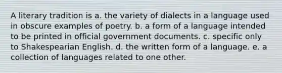 A literary tradition is a. the variety of dialects in a language used in obscure examples of poetry. b. a form of a language intended to be printed in official government documents. c. specific only to Shakespearian English. d. the written form of a language. e. a collection of languages related to one other.