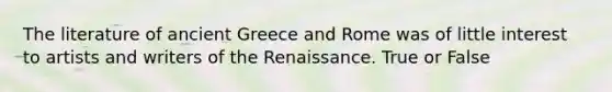 The literature of ancient Greece and Rome was of little interest to artists and writers of the Renaissance. True or False