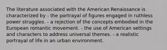 The literature associated with the American Renaissance is characterized by - the portrayal of figures engaged in ruthless power struggles. - a rejection of the concepts embodied in the European romantic movement. - the use of American settings and characters to address universal themes. - a realistic portrayal of life in an urban environment.