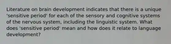 Literature on brain development indicates that there is a unique 'sensitive period' for each of the sensory and cognitive systems of the nervous system, including the linguistic system. What does 'sensitive period' mean and how does it relate to language development?