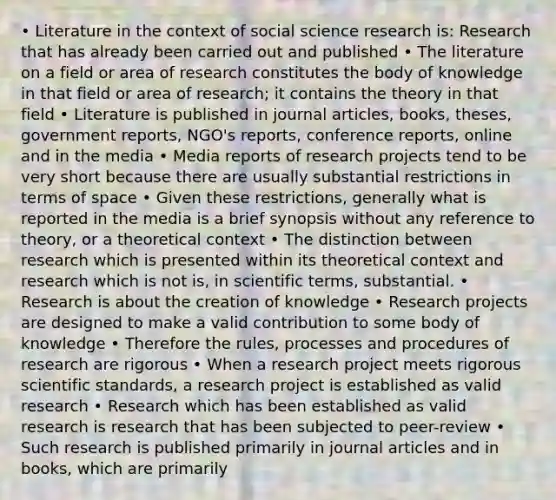 • Literature in the context of social science research is: Research that has already been carried out and published • The literature on a field or area of research constitutes the body of knowledge in that field or area of research; it contains the theory in that field • Literature is published in journal articles, books, theses, government reports, NGO's reports, conference reports, online and in the media • Media reports of research projects tend to be very short because there are usually substantial restrictions in terms of space • Given these restrictions, generally what is reported in the media is a brief synopsis without any reference to theory, or a theoretical context • The distinction between research which is presented within its theoretical context and research which is not is, in scientific terms, substantial. • Research is about the creation of knowledge • Research projects are designed to make a valid contribution to some body of knowledge • Therefore the rules, processes and procedures of research are rigorous • When a research project meets rigorous scientific standards, a research project is established as valid research • Research which has been established as valid research is research that has been subjected to peer-review • Such research is published primarily in journal articles and in books, which are primarily