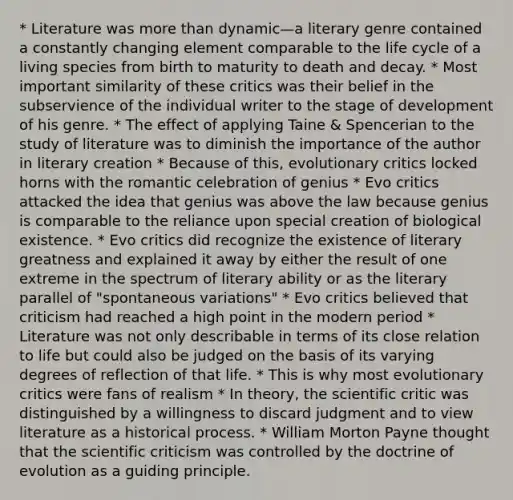 * Literature was more than dynamic—a literary genre contained a constantly changing element comparable to the life cycle of a living species from birth to maturity to death and decay. * Most important similarity of these critics was their belief in the subservience of the individual writer to the stage of development of his genre. * The effect of applying Taine & Spencerian to the study of literature was to diminish the importance of the author in literary creation * Because of this, evolutionary critics locked horns with the romantic celebration of genius * Evo critics attacked the idea that genius was above the law because genius is comparable to the reliance upon special creation of biological existence. * Evo critics did recognize the existence of literary greatness and explained it away by either the result of one extreme in the spectrum of literary ability or as the literary parallel of "spontaneous variations" * Evo critics believed that criticism had reached a high point in the modern period * Literature was not only describable in terms of its close relation to life but could also be judged on the basis of its varying degrees of reflection of that life. * This is why most evolutionary critics were fans of realism * In theory, the scientific critic was distinguished by a willingness to discard judgment and to view literature as a historical process. * William Morton Payne thought that the scientific criticism was controlled by the doctrine of evolution as a guiding principle.