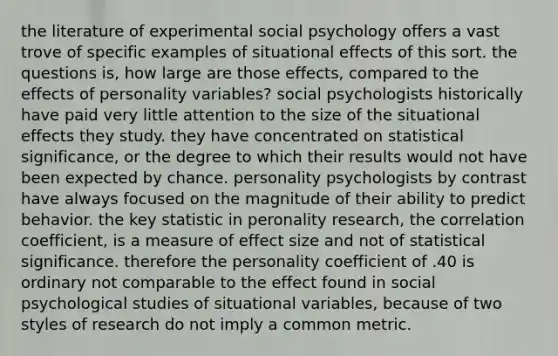 the literature of experimental social psychology offers a vast trove of specific examples of situational effects of this sort. the questions is, how large are those effects, compared to the effects of personality variables? social psychologists historically have paid very little attention to the size of the situational effects they study. they have concentrated on statistical significance, or the degree to which their results would not have been expected by chance. personality psychologists by contrast have always focused on the magnitude of their ability to predict behavior. the key statistic in peronality research, the correlation coefficient, is a measure of effect size and not of statistical significance. therefore the personality coefficient of .40 is ordinary not comparable to the effect found in social psychological studies of situational variables, because of two styles of research do not imply a common metric.