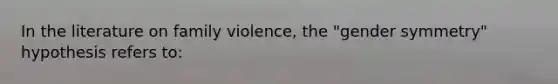 In the literature on family violence, the "gender symmetry" hypothesis refers to: