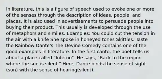 In literature, this is a figure of speech used to evoke one or more of the senses through the description of ideas, people, and places. It is also used in advertisements to persuade people into buying their product. This usually is developed through the use of metaphors and similes. Examples: You could cut the tension in the air with a knife She spoke in honeyed tones Skittles: Taste the Rainbow Dante's The Devine Comedy contains one of the good examples in literature. In the first canto, the poet tells us about a place called "Inferno". He says, "Back to the region where the sun is silent." Here, Dante binds the sense of sight (sun) with the sense of hearing(silent).