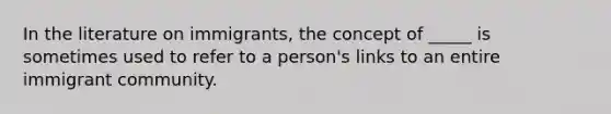 In the literature on immigrants, the concept of _____ is sometimes used to refer to a person's links to an entire immigrant community.