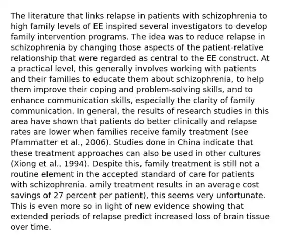 The literature that links relapse in patients with schizophrenia to high family levels of EE inspired several investigators to develop family intervention programs. The idea was to reduce relapse in schizophrenia by changing those aspects of the patient-relative relationship that were regarded as central to the EE construct. At a practical level, this generally involves working with patients and their families to educate them about schizophrenia, to help them improve their coping and problem-solving skills, and to enhance communication skills, especially the clarity of family communication. In general, the results of research studies in this area have shown that patients do better clinically and relapse rates are lower when families receive family treatment (see Pfammatter et al., 2006). Studies done in China indicate that these treatment approaches can also be used in other cultures (Xiong et al., 1994). Despite this, family treatment is still not a routine element in the accepted standard of care for patients with schizophrenia. amily treatment results in an average cost savings of 27 percent per patient), this seems very unfortunate. This is even more so in light of new evidence showing that extended periods of relapse predict increased loss of brain tissue over time.