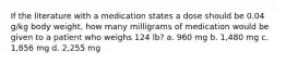 If the literature with a medication states a dose should be 0.04 g/kg body weight, how many milligrams of medication would be given to a patient who weighs 124 lb? a. 960 mg b. 1,480 mg c. 1,856 mg d. 2,255 mg