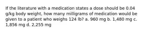 If the literature with a medication states a dose should be 0.04 g/kg body weight, how many milligrams of medication would be given to a patient who weighs 124 lb? a. 960 mg b. 1,480 mg c. 1,856 mg d. 2,255 mg