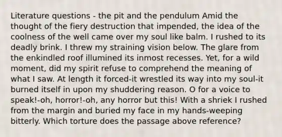 Literature questions - the pit and the pendulum Amid the thought of the fiery destruction that impended, the idea of the coolness of the well came over my soul like balm. I rushed to its deadly brink. I threw my straining vision below. The glare from the enkindled roof illumined its inmost recesses. Yet, for a wild moment, did my spirit refuse to comprehend the meaning of what I saw. At length it forced-it wrestled its way into my soul-it burned itself in upon my shuddering reason. O for a voice to speak!-oh, horror!-oh, any horror but this! With a shriek I rushed from the margin and buried my face in my hands-weeping bitterly. Which torture does the passage above reference?