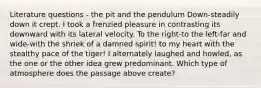 Literature questions - the pit and the pendulum Down-steadily down it crept. I took a frenzied pleasure in contrasting its downward with its lateral velocity. To the right-to the left-far and wide-with the shriek of a damned spirit! to my heart with the stealthy pace of the tiger! I alternately laughed and howled, as the one or the other idea grew predominant. Which type of atmosphere does the passage above create?