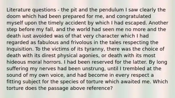 Literature questions - the pit and the pendulum I saw clearly the doom which had been prepared for me, and congratulated myself upon the timely accident by which I had escaped. Another step before my fall, and the world had seen me no more and the death iust avoided was of that very character which I had regarded as fabulous and frivolous in the tales respecting the Inquisition. To the victims of its tyranny, there was the choice of death with its direst physical agonies, or death with its most hideous moral horrors. I had been reserved for the latter. By long suffering my nerves had been unstrung, until I trembled at the sound of my own voice, and had become in every respect a fitting subject for the species of torture which awaited me. Which torture does the passage above reference?