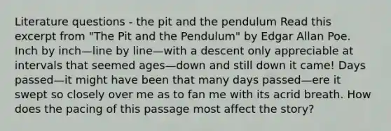 Literature questions - the pit and the pendulum Read this excerpt from "The Pit and the Pendulum" by <a href='https://www.questionai.com/knowledge/kqGEfA67Gk-edgar-allan-poe' class='anchor-knowledge'>edgar allan poe</a>. Inch by inch—line by line—with a descent only appreciable at intervals that seemed ages—down and still down it came! Days passed—it might have been that many days passed—ere it swept so closely over me as to fan me with its acrid breath. How does the pacing of this passage most affect the story?