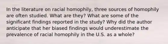 In the literature on racial homophily, three sources of homophily are often studied. What are they? What are some of the significant findings reported in the study? Why did the author anticipate that her biased findings would underestimate the prevalence of racial homophily in the U.S. as a whole?