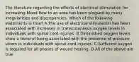 The literature regarding the effects of electrical stimulation for increasing blood flow to an area has been plagued by many irregularities and discrepancies. Which of the following statements is true? A.The use of electrical stimulation has been associated with increases in transcutaneous oxygen levels in individuals with spinal cord injuries. B.Diminished oxygen levels show a trend of being associated with the presence of pressure ulcers in individuals with spinal cord injuries. C.Sufficient oxygen is required for all phases of wound healing. D.All of the above are true