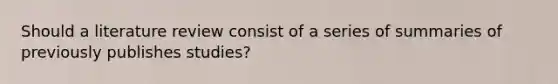 Should a literature review consist of a series of summaries of previously publishes studies?