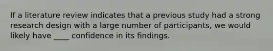 If a literature review indicates that a previous study had a strong research design with a large number of participants, we would likely have ____ confidence in its findings.
