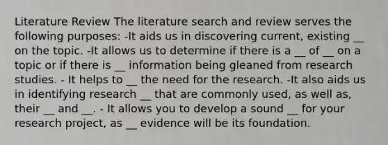 Literature Review The literature search and review serves the following purposes: -It aids us in discovering current, existing __ on the topic. -It allows us to determine if there is a __ of __ on a topic or if there is __ information being gleaned from research studies. - It helps to __ the need for the research. -It also aids us in identifying research __ that are commonly used, as well as, their __ and __. - It allows you to develop a sound __ for your research project, as __ evidence will be its foundation.