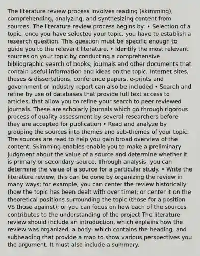 The literature review process involves reading (skimming), comprehending, analyzing, and synthesizing content from sources. The literature review process begins by: • Selection of a topic, once you have selected your topic, you have to establish a research question. This question must be specific enough to guide you to the relevant literature. • Identify the most relevant sources on your topic by conducting a comprehensive bibliographic search of books, journals and other documents that contain useful information and ideas on the topic. Internet sites, theses & dissertations, conference papers, e-prints and government or industry report can also be included • Search and refine by use of databases that provide full text access to articles, that allow you to refine your search to peer reviewed journals. These are scholarly journals which go through rigorous process of quality assessment by several researchers before they are accepted for publication • Read and analyze by grouping the sources into themes and sub-themes of your topic. The sources are read to help you gain broad overview of the content. Skimming enables enable you to make a preliminary judgment about the value of a source and determine whether it is primary or secondary source. Through analysis, you can determine the value of a source for a particular study. • Write the literature review, this can be done by organizing the review in many ways; for example, you can center the review historically (how the topic has been dealt with over time); or center it on the theoretical positions surrounding the topic (those for a position VS those against); or you can focus on how each of the sources contributes to the understanding of the project The literature review should include an introduction, which explains how the review was organized, a body- which contains the heading, and subheading that provide a map to show various perspectives you the argument. It must also include a summary.