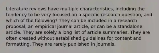 Literature reviews have multiple characteristics, including the tendency to be very focused on a specific research question, and which of the following? They can be included in a research proposal, an empirical journal article, or can be a standalone article. They are solely a long list of article summaries. They are often created without established guidelines for content and formatting. They are rarely published in journals.