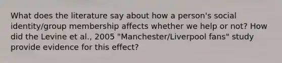 What does the literature say about how a person's social identity/group membership affects whether we help or not? How did the Levine et al., 2005 "Manchester/Liverpool fans" study provide evidence for this effect?