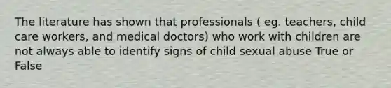 The literature has shown that professionals ( eg. teachers, child care workers, and medical doctors) who work with children are not always able to identify signs of child sexual abuse True or False