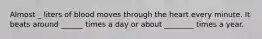 Almost _ liters of blood moves through the heart every minute. It beats around ______ times a day or about ________ times a year.